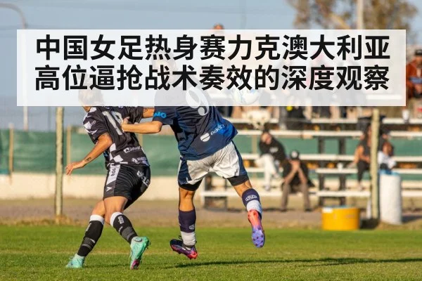 中国女足热身赛力克澳大利亚高位逼抢战术奏效的深度观察