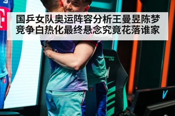 国乒女队奥运阵容分析王曼昱陈梦竞争白热化最终悬念究竟花落谁家